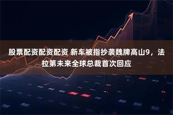 股票配资配资配资 新车被指抄袭魏牌高山9，法拉第未来全球总裁首次回应