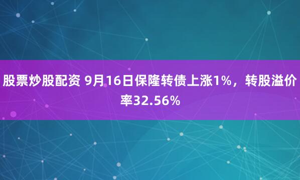 股票炒股配资 9月16日保隆转债上涨1%，转股溢价率32.56%