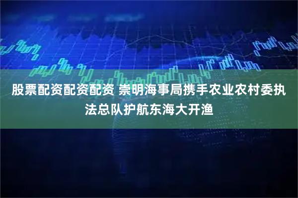 股票配资配资配资 崇明海事局携手农业农村委执法总队护航东海大开渔