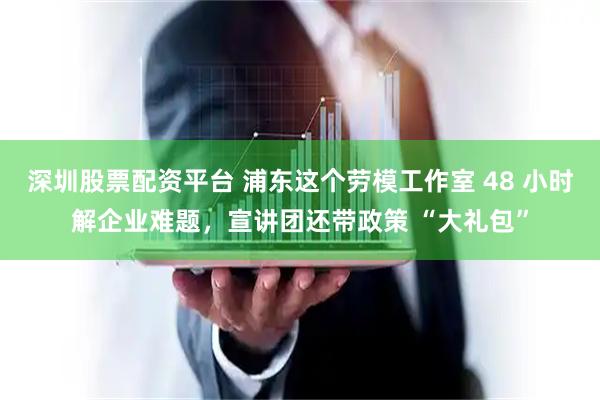 深圳股票配资平台 浦东这个劳模工作室 48 小时解企业难题，宣讲团还带政策 “大礼包”