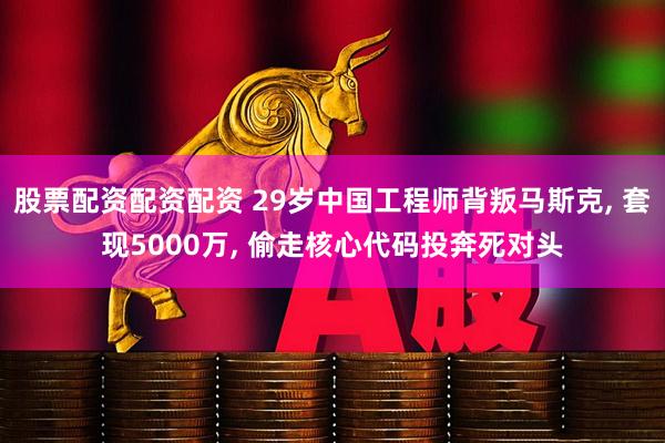 股票配资配资配资 29岁中国工程师背叛马斯克, 套现5000万, 偷走核心代码投奔死对头