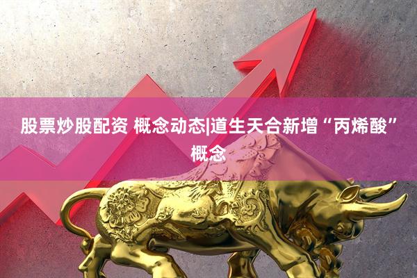 股票炒股配资 概念动态|道生天合新增“丙烯酸”概念