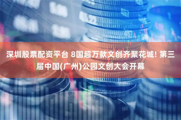 深圳股票配资平台 8国超万款文创齐聚花城! 第三届中国(广州)公园文创大会开幕
