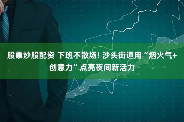 股票炒股配资 下班不散场! 沙头街道用“烟火气+创意力”点亮夜间新活力