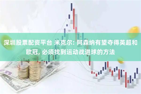 深圳股票配资平台 米克尔: 阿森纳有望夺得英超和欧冠, 必须找到运动战进球的方法