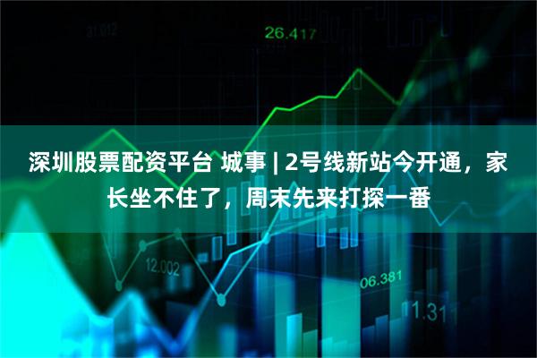 深圳股票配资平台 城事 | 2号线新站今开通，家长坐不住了，周末先来打探一番