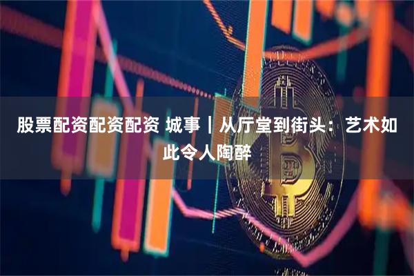 股票配资配资配资 城事｜从厅堂到街头：艺术如此令人陶醉