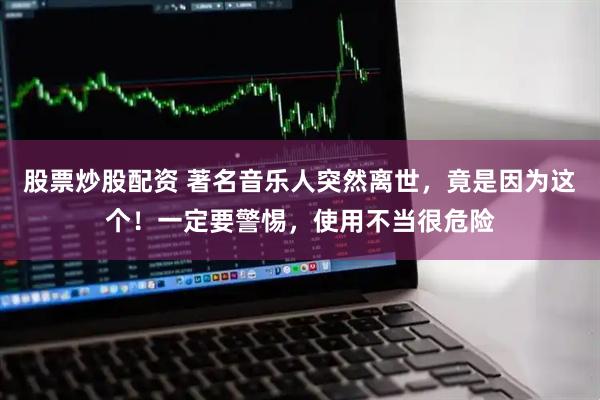 股票炒股配资 著名音乐人突然离世，竟是因为这个！一定要警惕，使用不当很危险