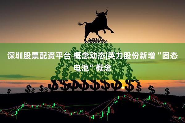 深圳股票配资平台 概念动态|英力股份新增“固态电池”概念