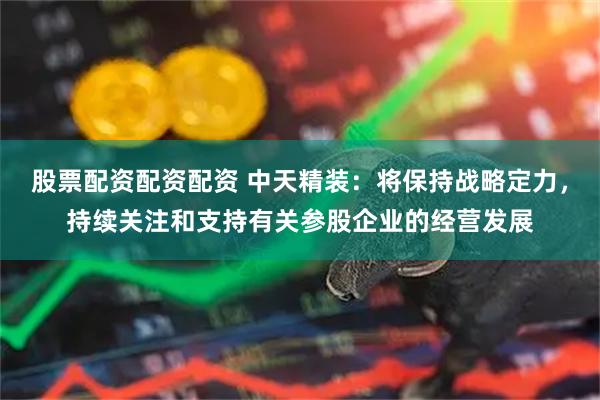 股票配资配资配资 中天精装：将保持战略定力，持续关注和支持有关参股企业的经营发展
