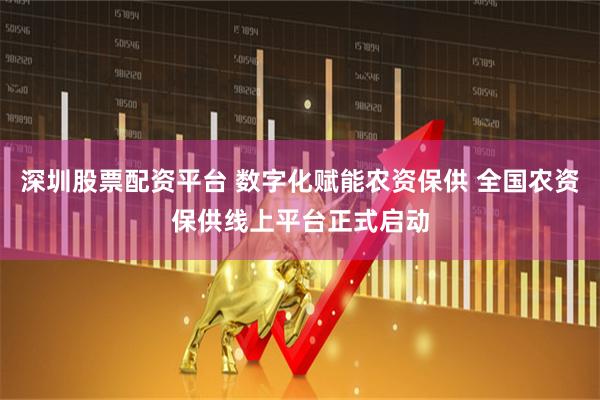 深圳股票配资平台 数字化赋能农资保供 全国农资保供线上平台正式启动