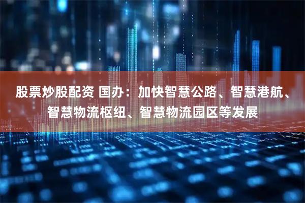 股票炒股配资 国办：加快智慧公路、智慧港航、智慧物流枢纽、智慧物流园区等发展
