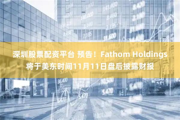 深圳股票配资平台 预告！Fathom Holdings将于美东时间11月11日盘后披露财报