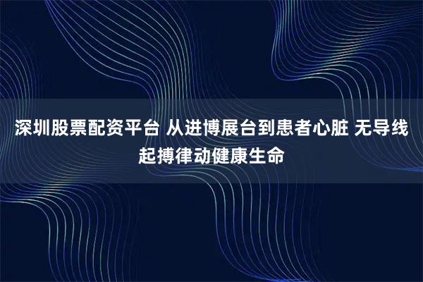 深圳股票配资平台 从进博展台到患者心脏 无导线起搏律动健康生命