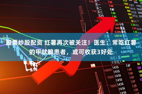 股票炒股配资 红薯再次被关注！医生：常吃红薯的甲状腺患者，或可收获3好处