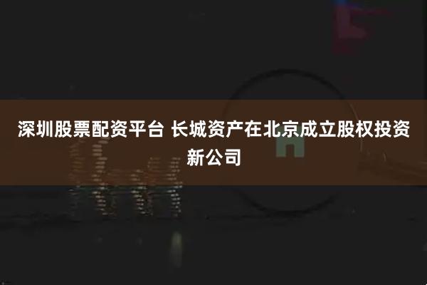 深圳股票配资平台 长城资产在北京成立股权投资新公司