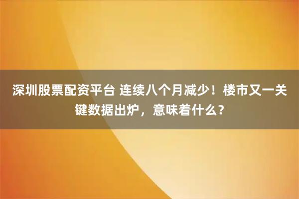 深圳股票配资平台 连续八个月减少！楼市又一关键数据出炉，意味着什么？