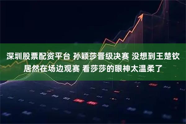 深圳股票配资平台 孙颖莎晋级决赛 没想到王楚钦居然在场边观赛 看莎莎的眼神太温柔了