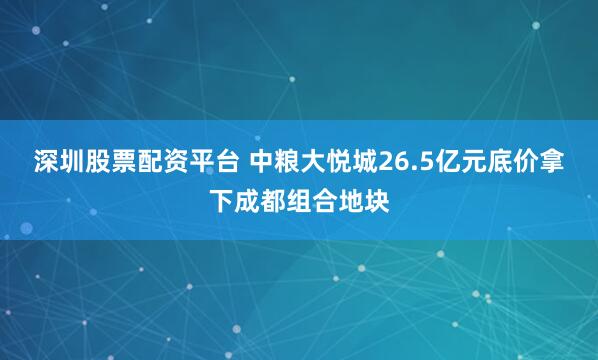 深圳股票配资平台 中粮大悦城26.5亿元底价拿下成都组合地块