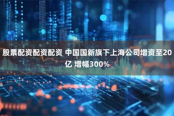 股票配资配资配资 中国国新旗下上海公司增资至20亿 增幅300%