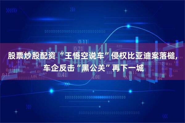 股票炒股配资 “王悟空说车”侵权比亚迪案落槌, 车企反击“黑公关”再下一城