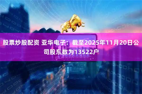 股票炒股配资 亚华电子：截至2025年11月20日公司股东数为13522户