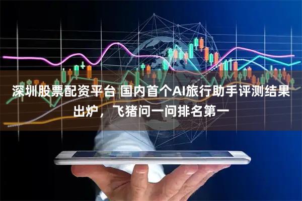 深圳股票配资平台 国内首个AI旅行助手评测结果出炉，飞猪问一问排名第一