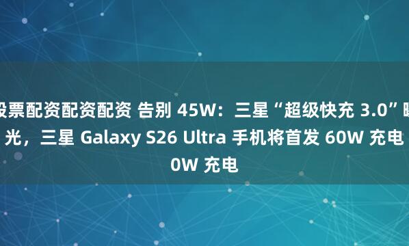 股票配资配资配资 告别 45W：三星“超级快充 3.0”曝光，三星 Galaxy S26 Ultra 手机将首发 60W 充电