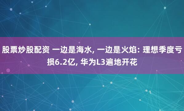 股票炒股配资 一边是海水, 一边是火焰: 理想季度亏损6.2亿, 华为L3遍地开花