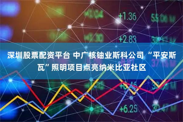 深圳股票配资平台 中广核铀业斯科公司 “平安斯瓦”照明项目点亮纳米比亚社区