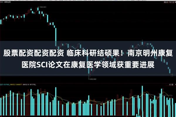 股票配资配资配资 临床科研结硕果！南京明州康复医院SCI论文在康复医学领域获重要进展