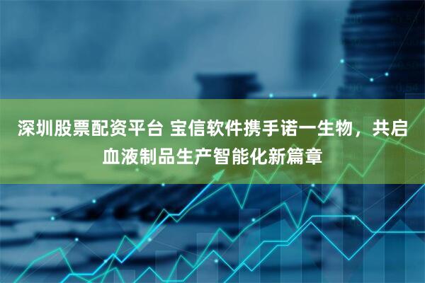 深圳股票配资平台 宝信软件携手诺一生物，共启血液制品生产智能化新篇章