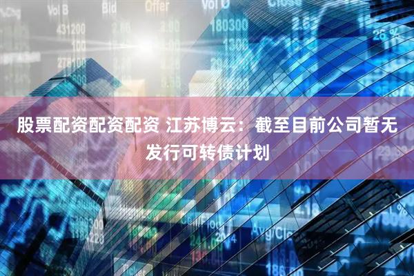 股票配资配资配资 江苏博云：截至目前公司暂无发行可转债计划