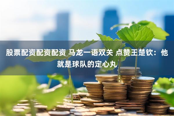 股票配资配资配资 马龙一语双关 点赞王楚钦：他就是球队的定心丸