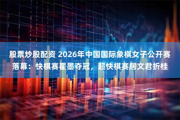 股票炒股配资 2026年中国国际象棋女子公开赛落幕：快棋赛翟墨夺冠，超快棋赛居文君折桂