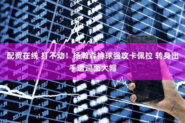 配资在线 打不动！杨瀚森持球强攻卡佩拉 转身出手遭迎面大帽