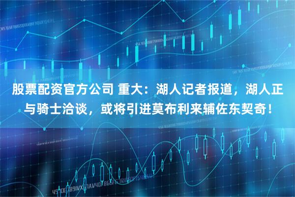 股票配资官方公司 重大：湖人记者报道，湖人正与骑士洽谈，或将引进莫布利来辅佐东契奇！