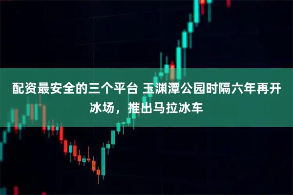 配资最安全的三个平台 玉渊潭公园时隔六年再开冰场，推出马拉冰车