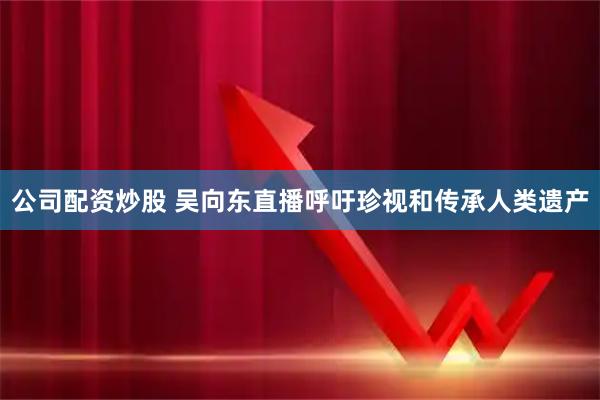 公司配资炒股 吴向东直播呼吁珍视和传承人类遗产