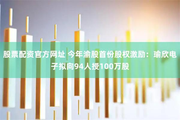 股票配资官方网址 今年渝股首份股权激励：瑜欣电子拟向94人授100万股
