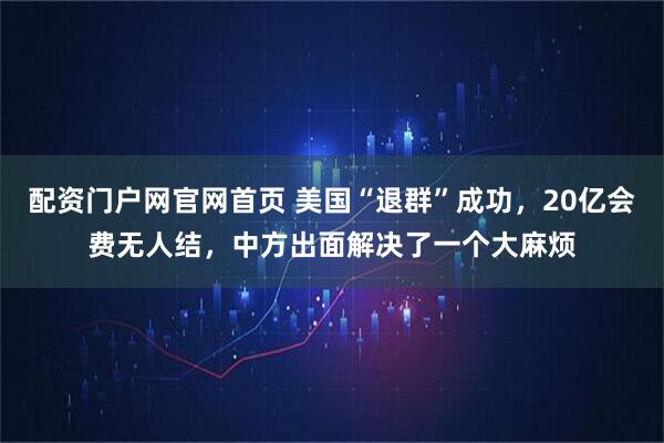 配资门户网官网首页 美国“退群”成功，20亿会费无人结，中方出面解决了一个大麻烦