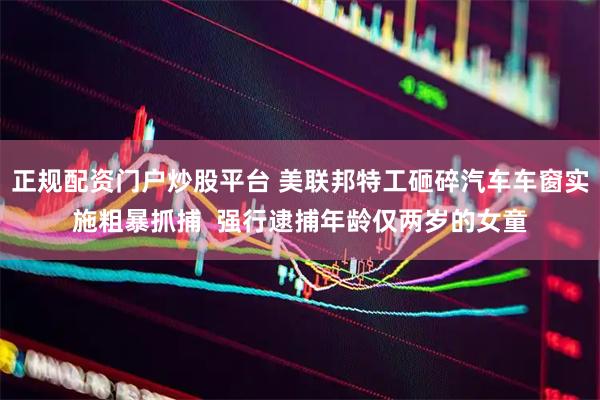 正规配资门户炒股平台 美联邦特工砸碎汽车车窗实施粗暴抓捕  强行逮捕年龄仅两岁的女童