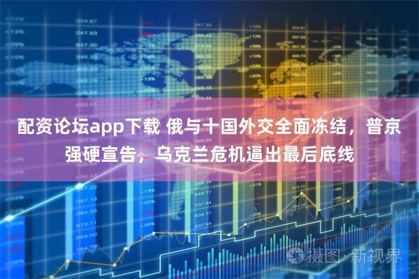 配资论坛app下载 俄与十国外交全面冻结，普京强硬宣告，乌克兰危机逼出最后底线