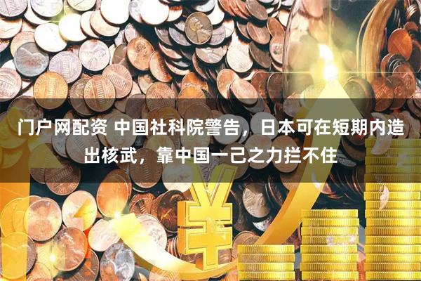 门户网配资 中国社科院警告，日本可在短期内造出核武，靠中国一己之力拦不住
