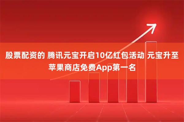 股票配资的 腾讯元宝开启10亿红包活动 元宝升至苹果商店免费App第一名
