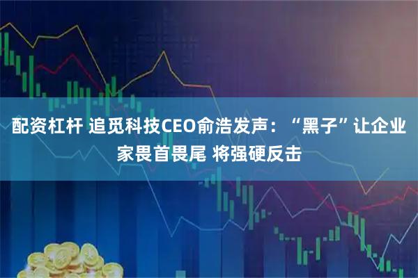 配资杠杆 追觅科技CEO俞浩发声：“黑子”让企业家畏首畏尾 将强硬反击