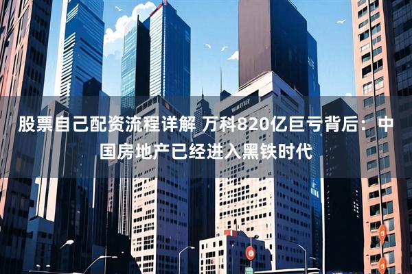 股票自己配资流程详解 万科820亿巨亏背后：中国房地产已经进入黑铁时代