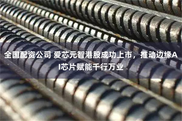 全国配资公司 爱芯元智港股成功上市，推动边缘AI芯片赋能千行万业