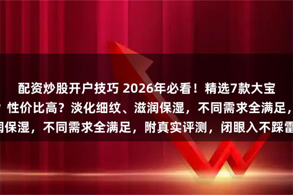 配资炒股开户技巧 2026年必看！精选7款大宝眼霜良心推荐：哪款好用？性价比高？淡化细纹、滋润保湿，不同需求全满足，附真实评测，闭眼入不踩雷！