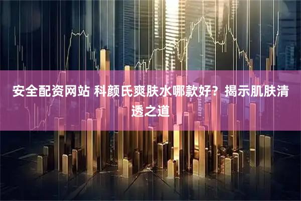 安全配资网站 科颜氏爽肤水哪款好？揭示肌肤清透之道